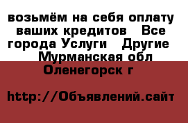 возьмём на себя оплату ваших кредитов - Все города Услуги » Другие   . Мурманская обл.,Оленегорск г.